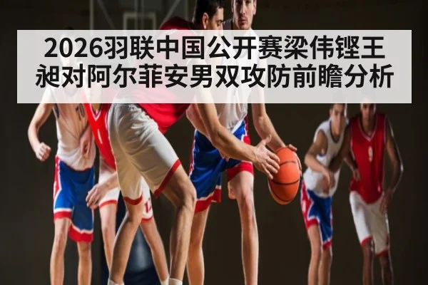 2026羽联中国公开赛梁伟铿王昶对阿尔菲安男双攻防前瞻分析