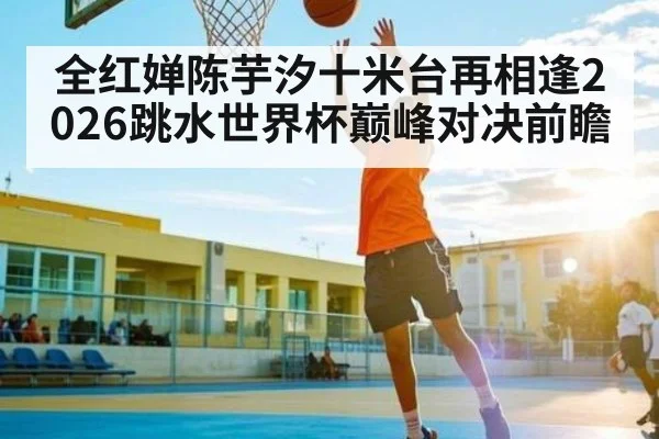 全红婵陈芋汐十米台再相逢2026跳水世界杯巅峰对决前瞻